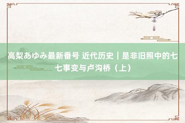 高梨あゆみ最新番号 近代历史｜是非旧照中的七七事变与卢沟桥（上）