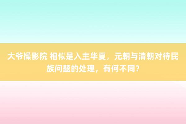 大爷操影院 相似是入主华夏，元朝与清朝对待民族问题的处理，有何不同？