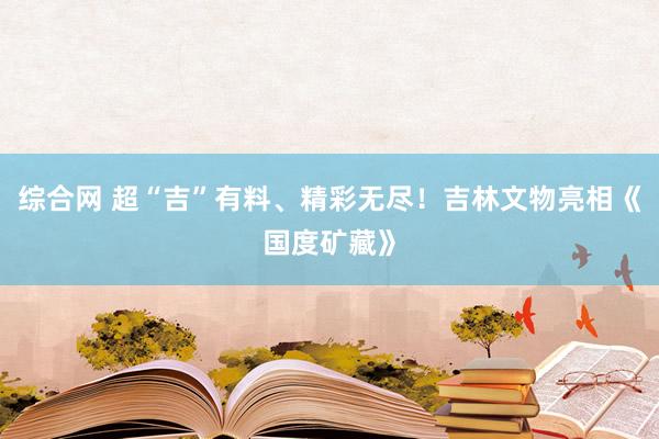 综合网 超“吉”有料、精彩无尽！吉林文物亮相《国度矿藏》