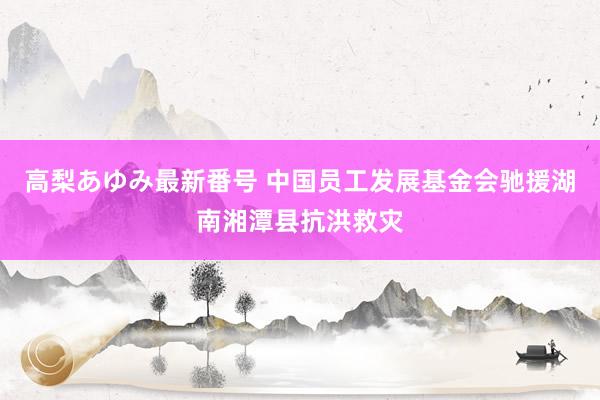 高梨あゆみ最新番号 中国员工发展基金会驰援湖南湘潭县抗洪救灾