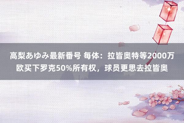 高梨あゆみ最新番号 每体：拉皆奥特等2000万欧买下罗克50%所有权，球员更思去拉皆奥