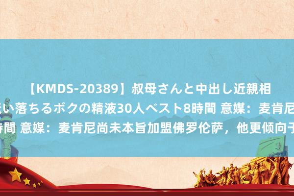 【KMDS-20389】叔母さんと中出し近親相姦 叔母さんの身体を伝い落ちるボクの精液30人ベスト8時間 意媒：麦肯尼尚未本旨加盟佛罗伦萨，他更倾向于离开意甲