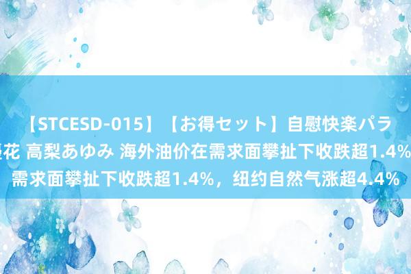 【STCESD-015】【お得セット】自慰快楽パラノイド 大場ゆい 本庄優花 高梨あゆみ 海外油价在需求面攀扯下收跌超1.4%，纽约自然气涨超4.4%