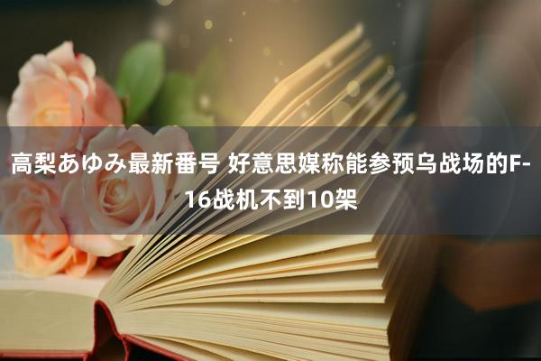 高梨あゆみ最新番号 好意思媒称能参预乌战场的F-16战机不到10架