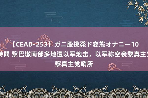 【CEAD-253】ガニ股挑発ド変態オナニー100人8時間 黎巴嫩南部多地遭以军炮击，以军称空袭黎真主党哨所