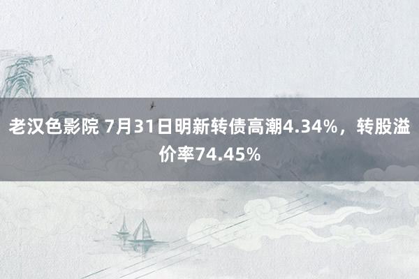 老汉色影院 7月31日明新转债高潮4.34%，转股溢价率74.45%