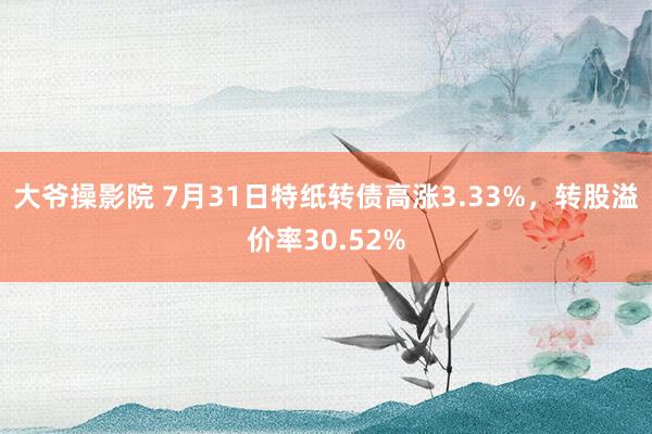 大爷操影院 7月31日特纸转债高涨3.33%，转股溢价率30.52%