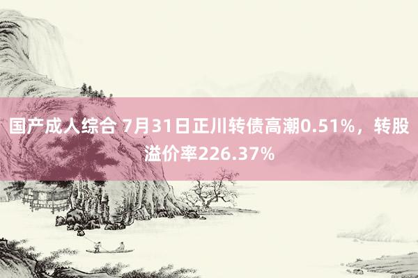 国产成人综合 7月31日正川转债高潮0.51%，转股溢价率226.37%