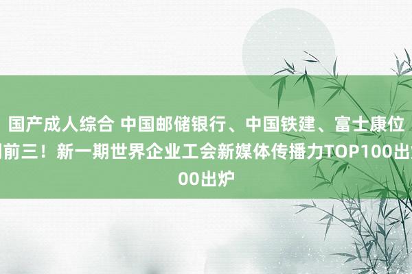 国产成人综合 中国邮储银行、中国铁建、富士康位列前三！新一期世界企业工会新媒体传播力TOP100出炉