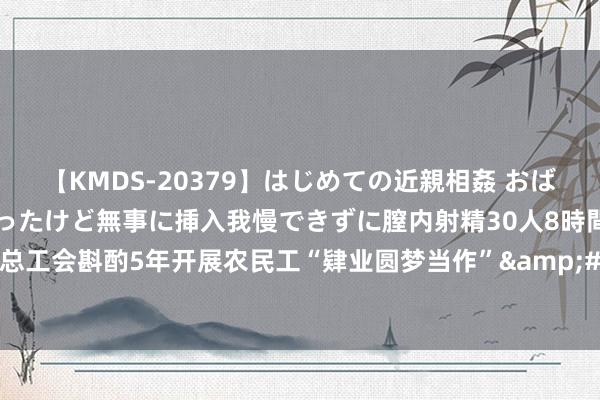 【KMDS-20379】はじめての近親相姦 おばさんの誘いに最初は戸惑ったけど無事に挿入我慢できずに膣内射精30人8時間 陕西省总工会斟酌5年开展农民工“肄业圆梦当作”&#32;参与农民工可获1000元扶植