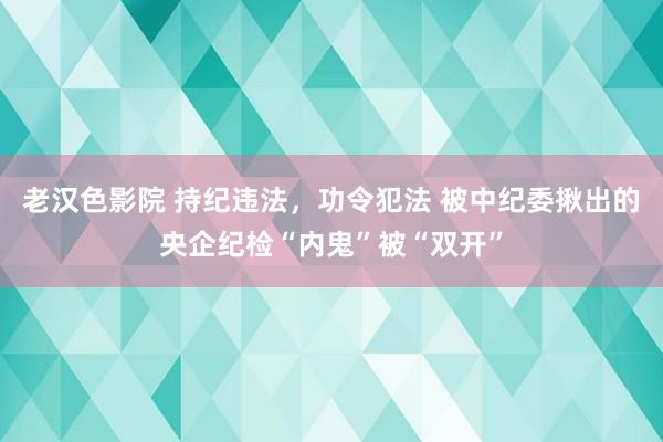 老汉色影院 持纪违法，功令犯法 被中纪委揪出的央企纪检“内鬼”被“双开”