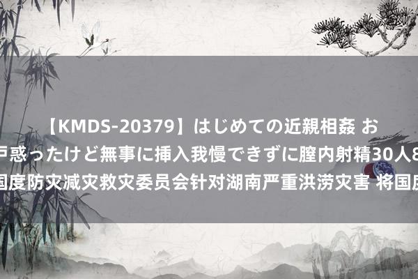 【KMDS-20379】はじめての近親相姦 おばさんの誘いに最初は戸惑ったけど無事に挿入我慢できずに膣内射精30人8時間 国度防灾减灾救灾委员会针对湖南严重洪涝灾害 将国度救灾救急反应级别晋升至二级