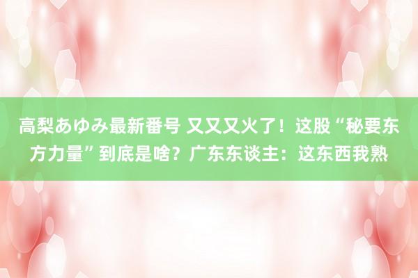 高梨あゆみ最新番号 又又又火了！这股“秘要东方力量”到底是啥？广东东谈主：这东西我熟