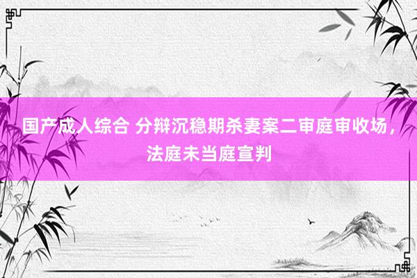 国产成人综合 分辩沉稳期杀妻案二审庭审收场，法庭未当庭宣判