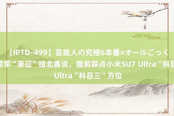 【IPTD-499】芸能人の究極6本番×オールごっくん AYA 雷军“亲征”纽北赛谈，提前踩点小米SU7 Ultra“科目三”方位