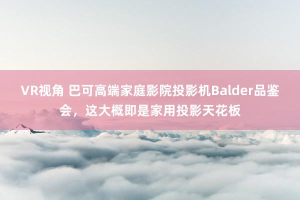 VR视角 巴可高端家庭影院投影机Balder品鉴会，这大概即是家用投影天花板