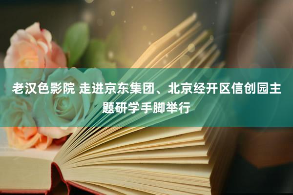 老汉色影院 走进京东集团、北京经开区信创园主题研学手脚举行