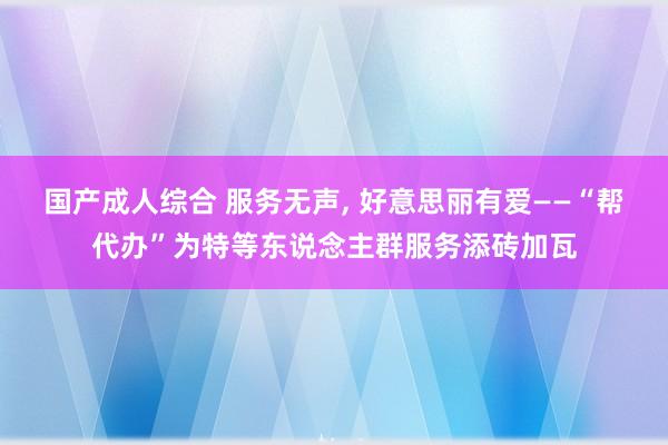 国产成人综合 服务无声， 好意思丽有爱——“帮代办”为特等东说念主群服务添砖加瓦