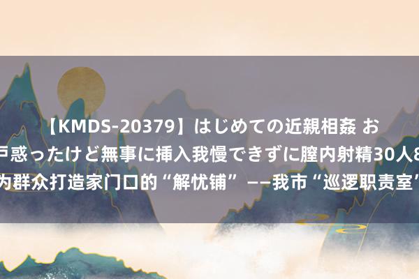 【KMDS-20379】はじめての近親相姦 おばさんの誘いに最初は戸惑ったけど無事に挿入我慢できずに膣内射精30人8時間 为群众打造家门口的“解忧铺” ——我市“巡逻职责室”入驻下层综治中心完结全掩盖