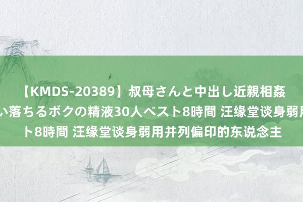 【KMDS-20389】叔母さんと中出し近親相姦 叔母さんの身体を伝い落ちるボクの精液30人ベスト8時間 汪缘堂谈身弱用并列偏印的东说念主