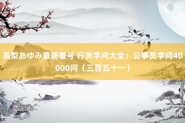 高梨あゆみ最新番号 行测学问大全：公事员学问40000问（三百五十一）