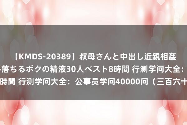 【KMDS-20389】叔母さんと中出し近親相姦 叔母さんの身体を伝い落ちるボクの精液30人ベスト8時間 行测学问大全：公事员学问40000问（三百六十二）