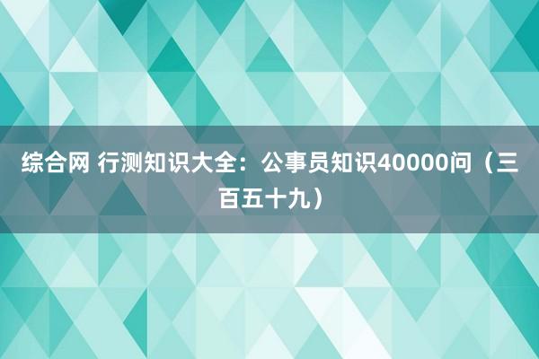 综合网 行测知识大全：公事员知识40000问（三百五十九）