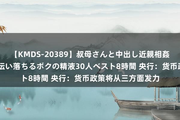 【KMDS-20389】叔母さんと中出し近親相姦 叔母さんの身体を伝い落ちるボクの精液30人ベスト8時間 央行：货币政策将从三方面发力