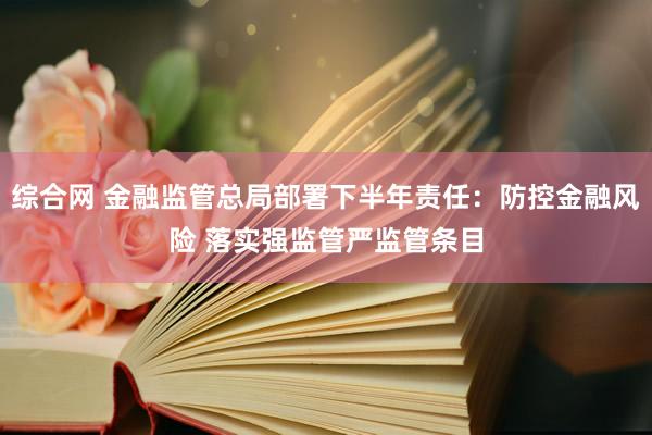 综合网 金融监管总局部署下半年责任：防控金融风险 落实强监管严监管条目