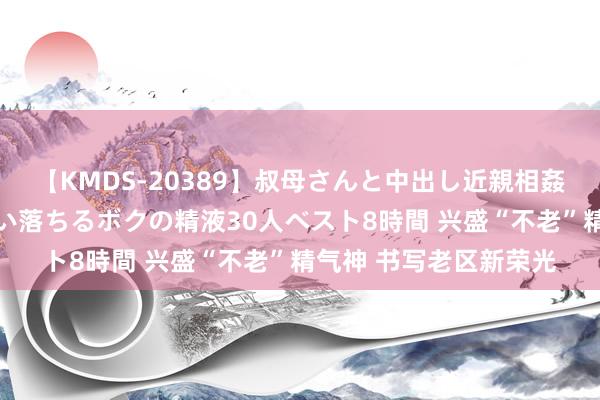 【KMDS-20389】叔母さんと中出し近親相姦 叔母さんの身体を伝い落ちるボクの精液30人ベスト8時間 兴盛“不老”精气神 书写老区新荣光