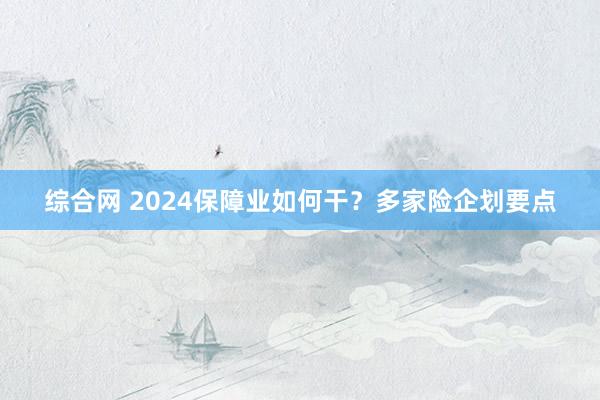 综合网 2024保障业如何干？多家险企划要点