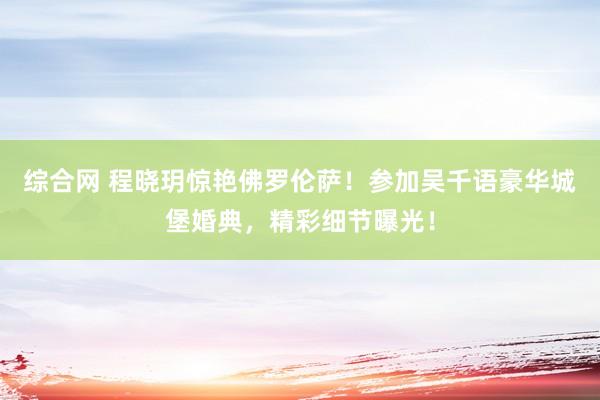 综合网 程晓玥惊艳佛罗伦萨！参加吴千语豪华城堡婚典，精彩细节曝光！