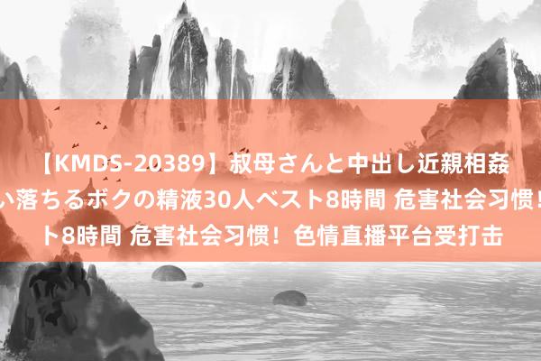 【KMDS-20389】叔母さんと中出し近親相姦 叔母さんの身体を伝い落ちるボクの精液30人ベスト8時間 危害社会习惯！色情直播平台受打击