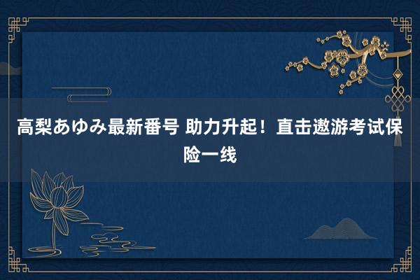 高梨あゆみ最新番号 助力升起！直击遨游考试保险一线