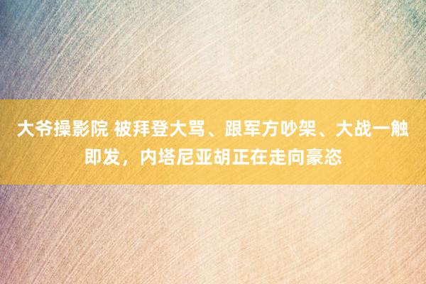 大爷操影院 被拜登大骂、跟军方吵架、大战一触即发，内塔尼亚胡正在走向豪恣