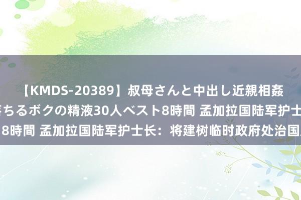 【KMDS-20389】叔母さんと中出し近親相姦 叔母さんの身体を伝い落ちるボクの精液30人ベスト8時間 孟加拉国陆军护士长：将建树临时政府处治国度