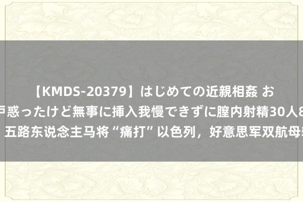 【KMDS-20379】はじめての近親相姦 おばさんの誘いに最初は戸惑ったけど無事に挿入我慢できずに膣内射精30人8時間 五路东说念主马将“痛打”以色列，好意思军双航母转移，中国缅念念的事或发生