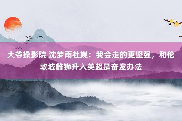 大爷操影院 沈梦雨社媒：我会走的更坚强，和伦敦城雌狮升入英超是奋发办法