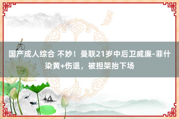 国产成人综合 不妙！曼联21岁中后卫威廉-菲什染黄+伤退，被担架抬下场