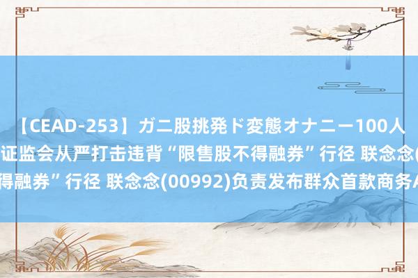 【CEAD-253】ガニ股挑発ド変態オナニー100人8時間 智通港股早知谈 | 证监会从严打击违背“限售股不得融券”行径 联念念(00992)负责发布群众首款商务AI PC