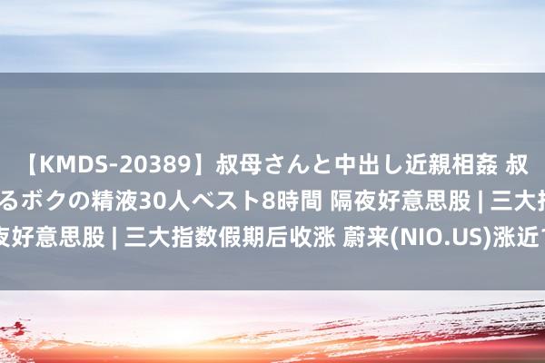 【KMDS-20389】叔母さんと中出し近親相姦 叔母さんの身体を伝い落ちるボクの精液30人ベスト8時間 隔夜好意思股 | 三大指数假期后收涨 蔚来(NIO.US)涨近11%