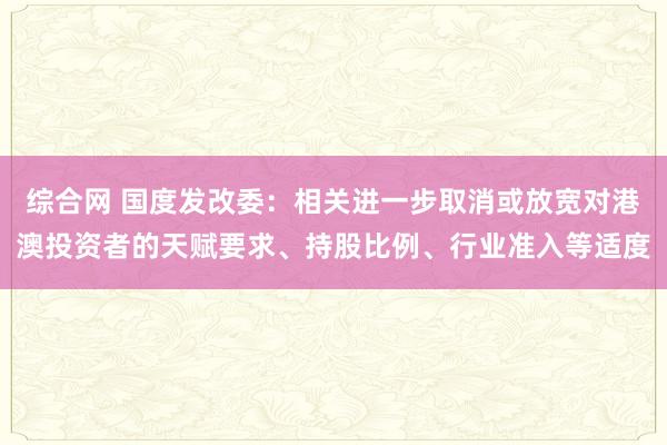 综合网 国度发改委：相关进一步取消或放宽对港澳投资者的天赋要求、持股比例、行业准入等适度