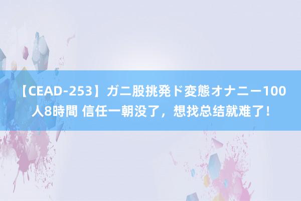 【CEAD-253】ガニ股挑発ド変態オナニー100人8時間 信任一朝没了，想找总结就难了！