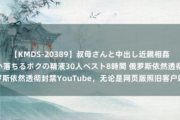 【KMDS-20389】叔母さんと中出し近親相姦 叔母さんの身体を伝い落ちるボクの精液30人ベスト8時間 俄罗斯依然透彻封禁YouTube，无论是网页版照旧客户端皆无法邻接