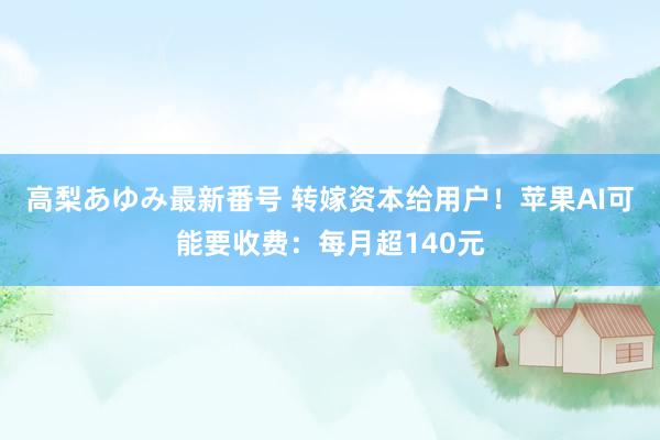 高梨あゆみ最新番号 转嫁资本给用户！苹果AI可能要收费：每月超140元