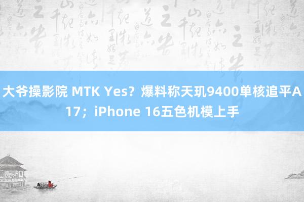 大爷操影院 MTK Yes？爆料称天玑9400单核追平A17；iPhone 16五色机模上手