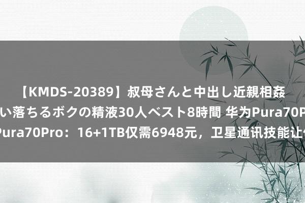 【KMDS-20389】叔母さんと中出し近親相姦 叔母さんの身体を伝い落ちるボクの精液30人ベスト8時間 华为Pura70Pro：16+1TB仅需6948元，卫星通讯技能让你没衷一是