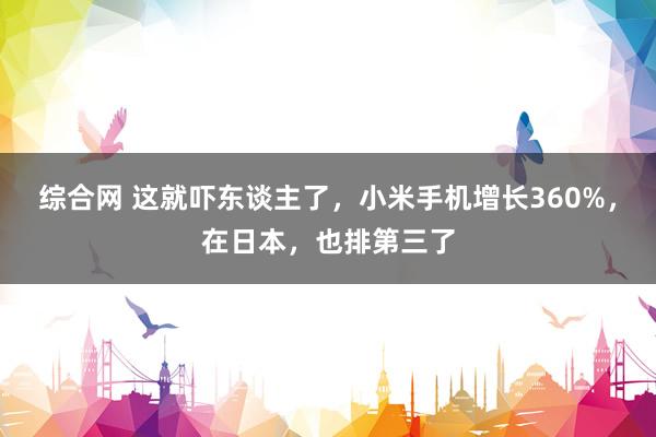 综合网 这就吓东谈主了，小米手机增长360%，在日本，也排第三了