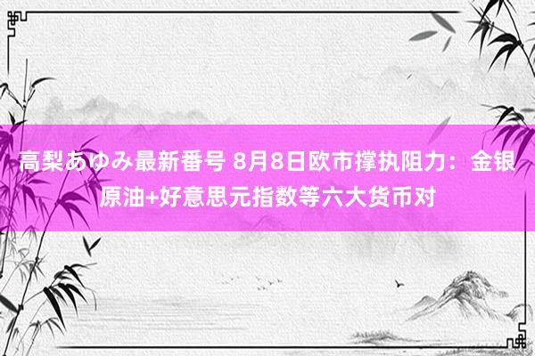 高梨あゆみ最新番号 8月8日欧市撑执阻力：金银原油+好意思元指数等六大货币对