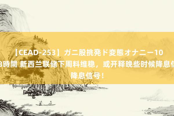 【CEAD-253】ガニ股挑発ド変態オナニー100人8時間 新西兰联储下周料维稳，或开释晚些时候降息信号！